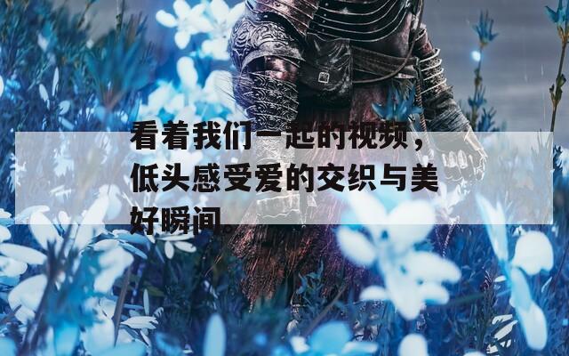看着我们一起的视频，低头感受爱的交织与美好瞬间。