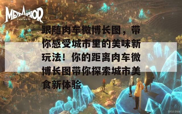 跟随肉车微博长图，带你感受城市里的美味新玩法！你的距离肉车微博长图带你探索城市美食新体验