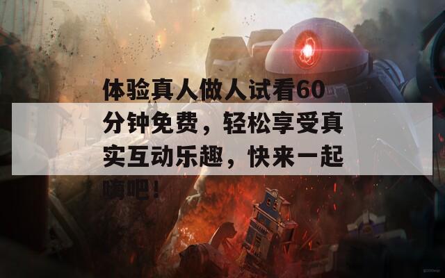 体验真人做人试看60分钟免费，轻松享受真实互动乐趣，快来一起嗨吧！