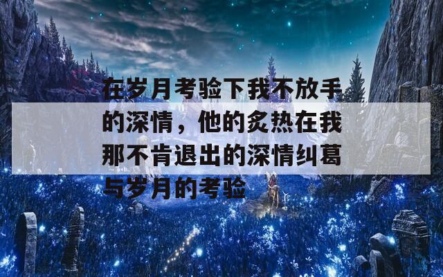在岁月考验下我不放手的深情，他的炙热在我那不肯退出的深情纠葛与岁月的考验