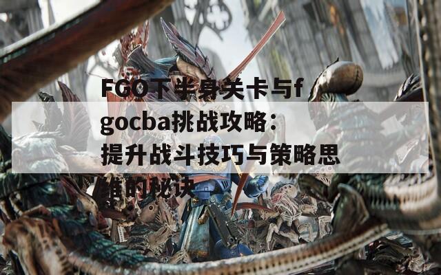 FGO下半身关卡与fgocba挑战攻略：提升战斗技巧与策略思维的秘诀