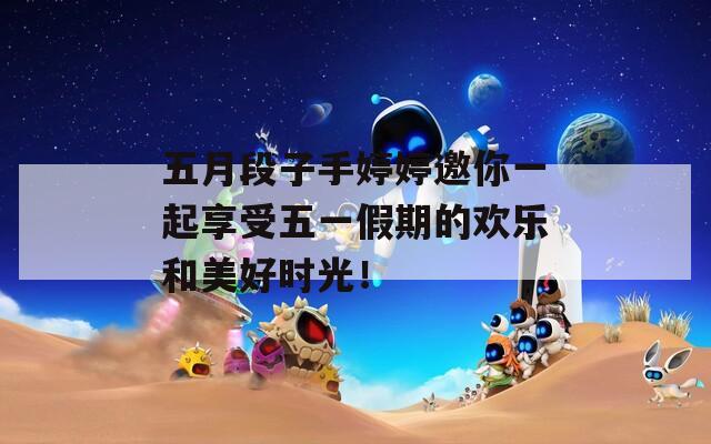五月段子手婷婷邀你一起享受五一假期的欢乐和美好时光！
