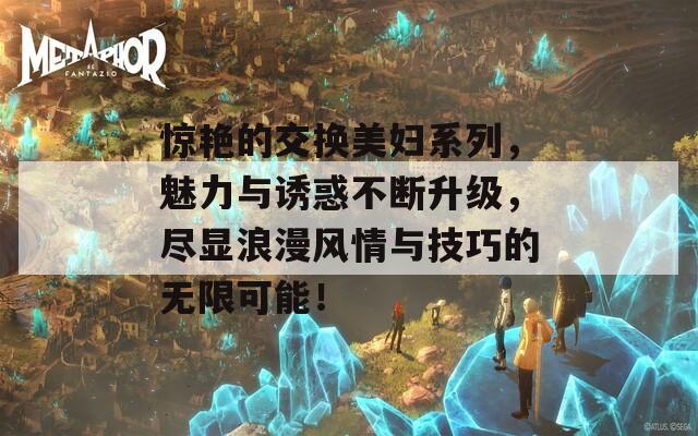 惊艳的交换美妇系列，魅力与诱惑不断升级，尽显浪漫风情与技巧的无限可能！