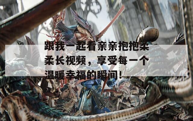 跟我一起看亲亲抱抱柔柔长视频，享受每一个温暖幸福的瞬间！