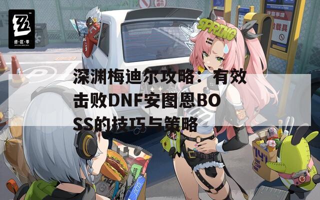 深渊梅迪尔攻略：有效击败DNF安图恩BOSS的技巧与策略