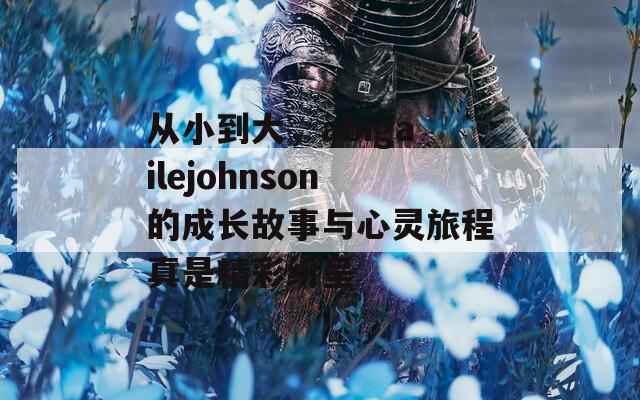 从小到大，abigailejohnson的成长故事与心灵旅程真是精彩纷呈