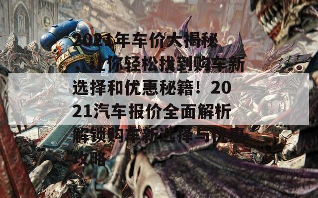 2021年车价大揭秘，让你轻松找到购车新选择和优惠秘籍！2021汽车报价全面解析解锁购车新选择与优惠攻略