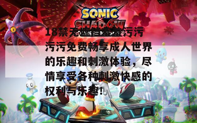 18禁无遮挡羞羞污污污污免费畅享成人世界的乐趣和刺激体验，尽情享受各种刺激快感的权利与乐趣！