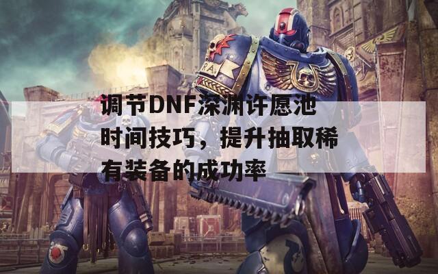 调节DNF深渊许愿池时间技巧，提升抽取稀有装备的成功率