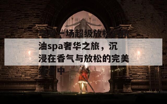 享受一场超级放松的精油spa奢华之旅，沉浸在香气与放松的完美结合中