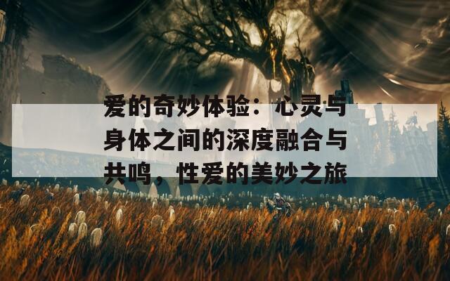 爱的奇妙体验：心灵与身体之间的深度融合与共鸣，性爱的美妙之旅