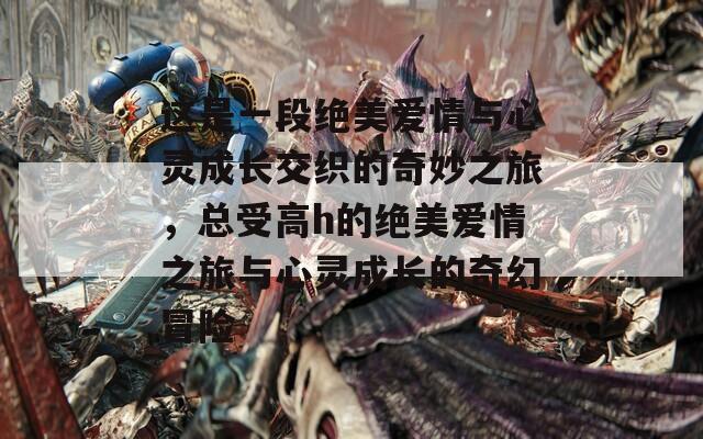 这是一段绝美爱情与心灵成长交织的奇妙之旅，总受高h的绝美爱情之旅与心灵成长的奇幻冒险