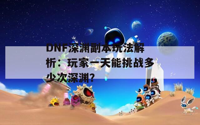 DNF深渊副本玩法解析：玩家一天能挑战多少次深渊？