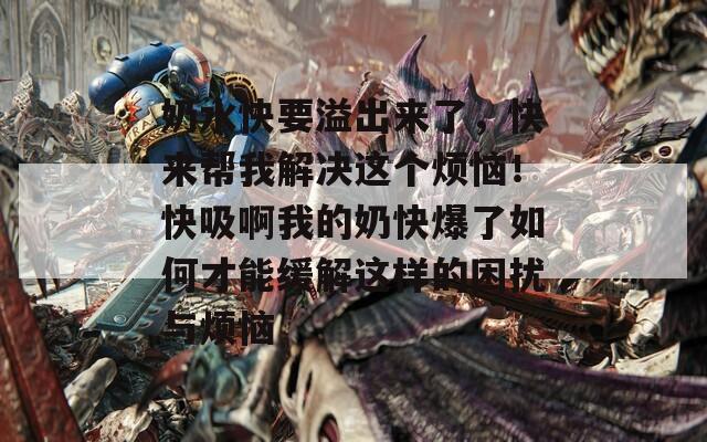 奶水快要溢出来了，快来帮我解决这个烦恼！快吸啊我的奶快爆了如何才能缓解这样的困扰与烦恼