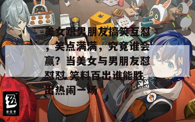 美女跟男朋友搞笑互怼，笑点满满，究竟谁会赢？当美女与男朋友怼怼怼 笑料百出谁能胜出热闹一场