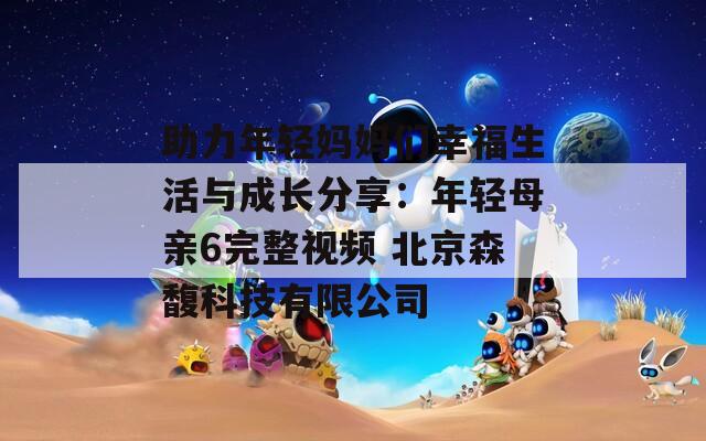 助力年轻妈妈们幸福生活与成长分享：年轻母亲6完整视频 北京森馥科技有限公司
