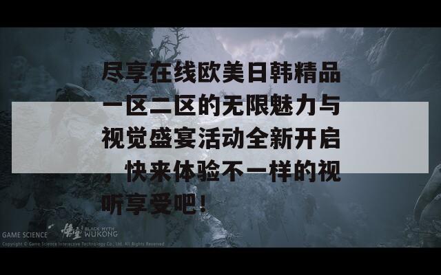 尽享在线欧美日韩精品一区二区的无限魅力与视觉盛宴活动全新开启，快来体验不一样的视听享受吧！