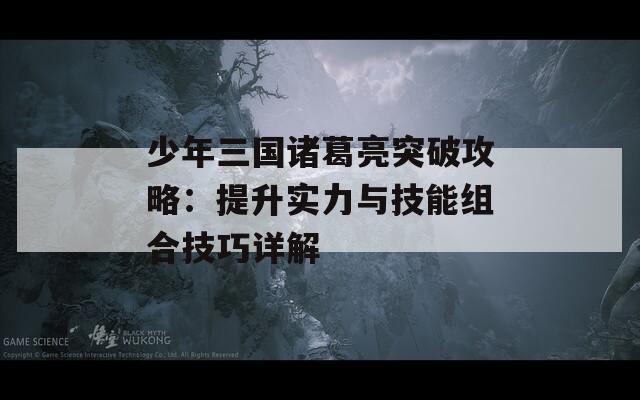 少年三国诸葛亮突破攻略：提升实力与技能组合技巧详解