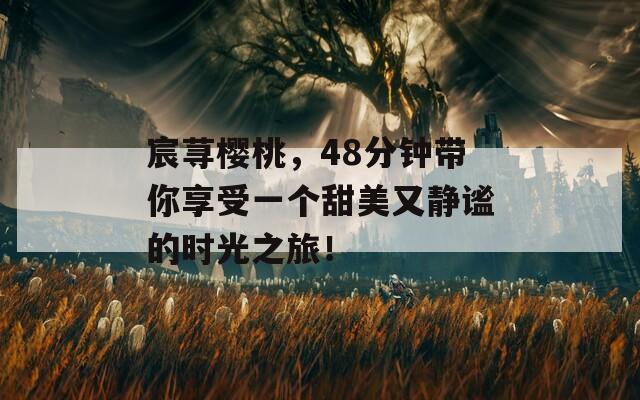 宸荨樱桃，48分钟带你享受一个甜美又静谧的时光之旅！