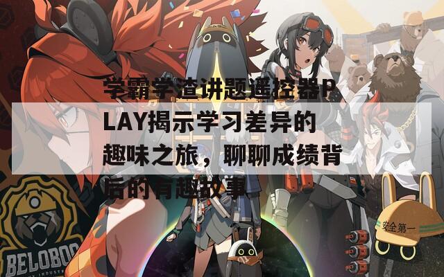 学霸学渣讲题遥控器PLAY揭示学习差异的趣味之旅，聊聊成绩背后的有趣故事