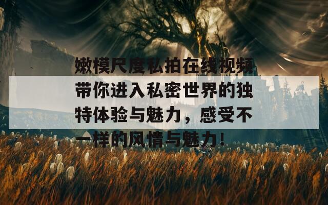 嫩模尺度私拍在线视频带你进入私密世界的独特体验与魅力，感受不一样的风情与魅力！