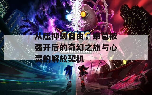 从压抑到自由，嫩苞被强开后的奇幻之旅与心灵的解放契机