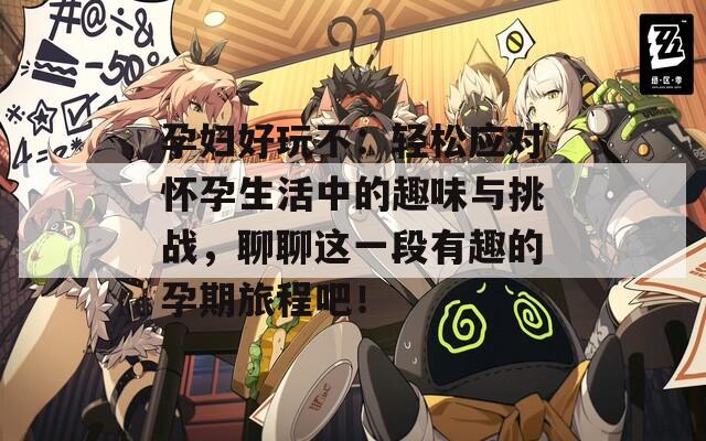 孕妇好玩不：轻松应对怀孕生活中的趣味与挑战，聊聊这一段有趣的孕期旅程吧！