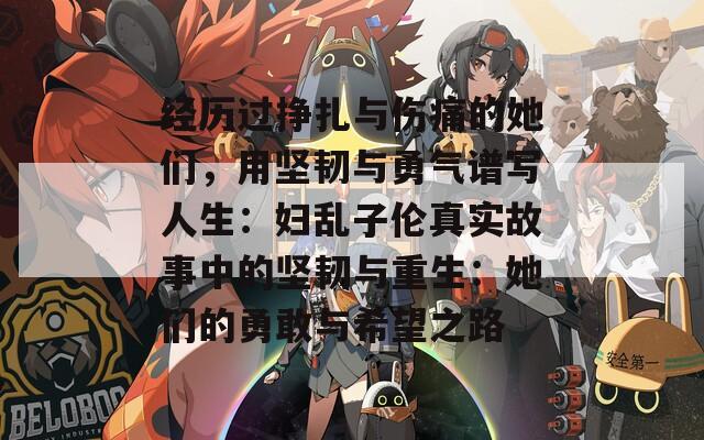经历过挣扎与伤痛的她们，用坚韧与勇气谱写人生：妇乱子伦真实故事中的坚韧与重生：她们的勇敢与希望之路