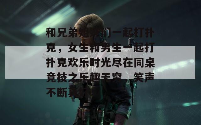 和兄弟姐妹们一起打扑克，女生和男生一起打扑克欢乐时光尽在同桌竞技之乐趣无穷，笑声不断真好！