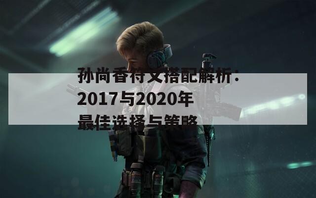 孙尚香符文搭配解析：2017与2020年最佳选择与策略