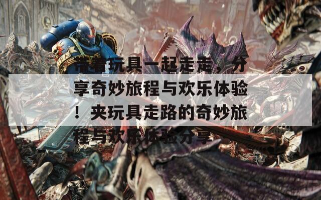 带着玩具一起走走，分享奇妙旅程与欢乐体验！夹玩具走路的奇妙旅程与欢乐体验分享