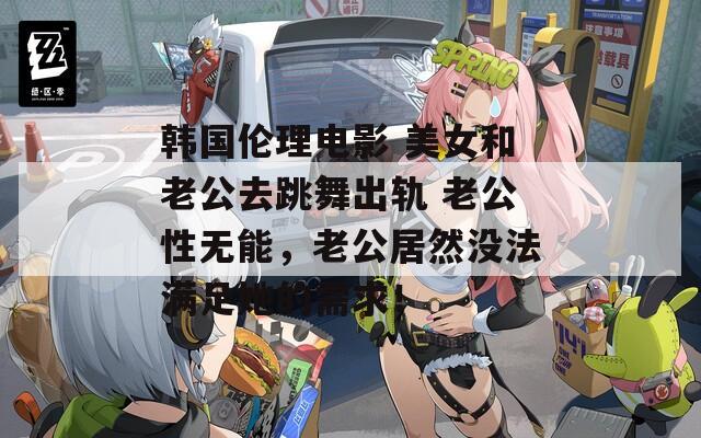 韩国伦理电影 美女和老公去跳舞出轨 老公性无能，老公居然没法满足她的需求！