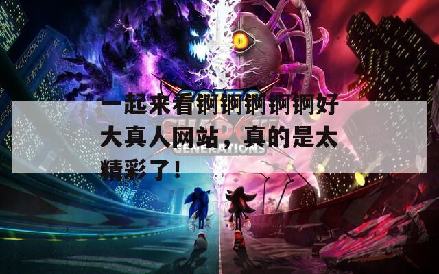 一起来看锕锕锕锕锕好大真人网站，真的是太精彩了！