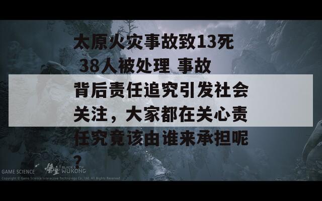 太原火灾事故致13死 38人被处理 事故背后责任追究引发社会关注，大家都在关心责任究竟该由谁来承担呢？