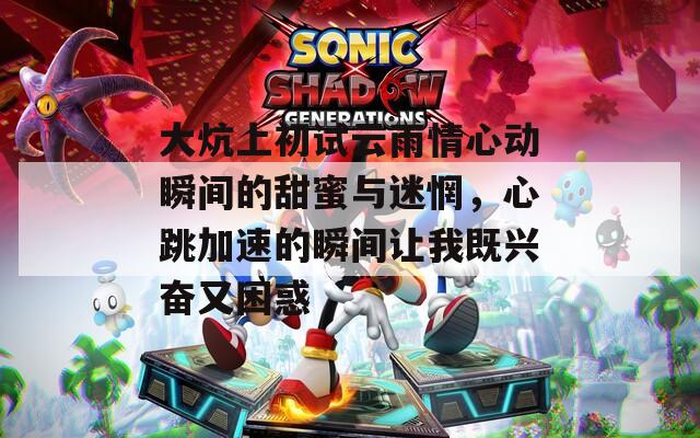 大炕上初试云雨情心动瞬间的甜蜜与迷惘，心跳加速的瞬间让我既兴奋又困惑