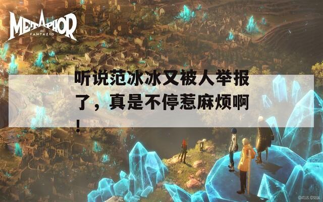 听说范冰冰又被人举报了，真是不停惹麻烦啊！