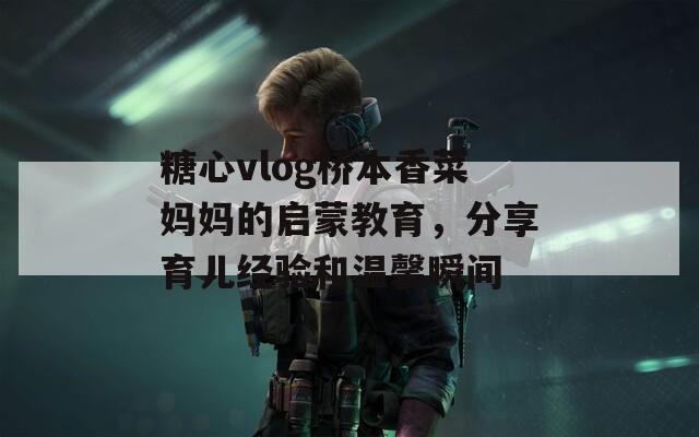 糖心vlog桥本香菜妈妈的启蒙教育，分享育儿经验和温馨瞬间
