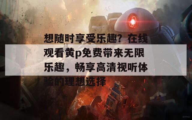 想随时享受乐趣？在线观看黄p免费带来无限乐趣，畅享高清视听体验的理想选择