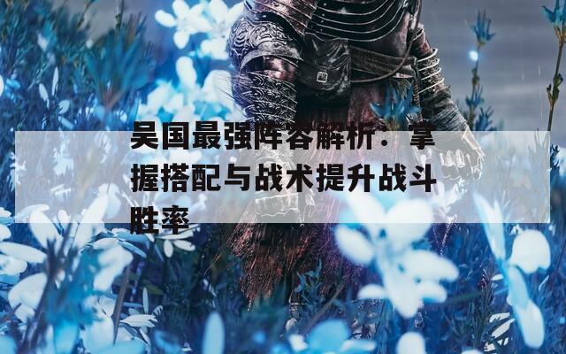 吴国最强阵容解析：掌握搭配与战术提升战斗胜率
