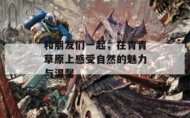 和朋友们一起，在青青草原上感受自然的魅力与温馨