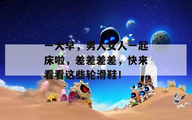 一大早，男人女人一起床啦，差差差差，快来看看这些轮滑鞋！