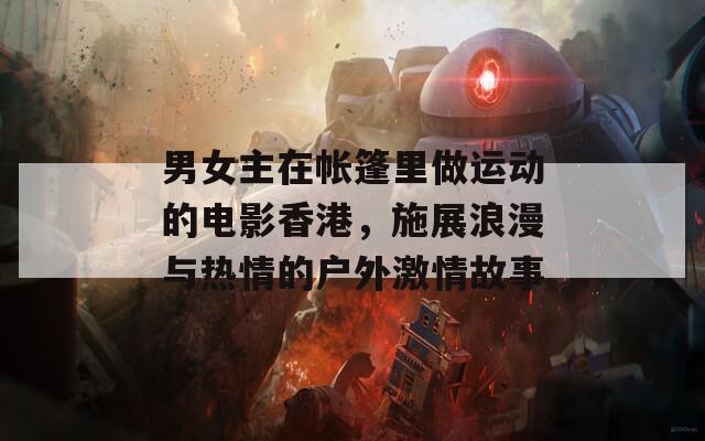 男女主在帐篷里做运动的电影香港，施展浪漫与热情的户外激情故事