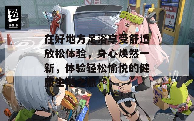 在好地方足浴享受舒适放松体验，身心焕然一新，体验轻松愉悦的健康生活之旅！