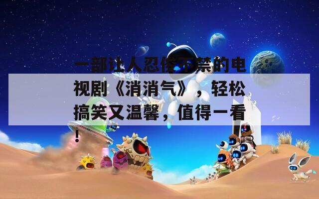 一部让人忍俊不禁的电视剧《消消气》，轻松搞笑又温馨，值得一看！