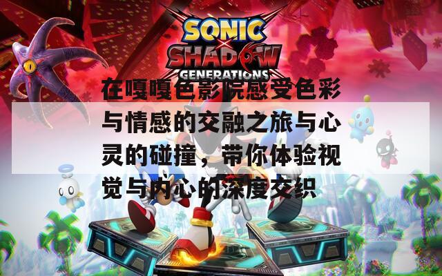 在嘎嘎色影院感受色彩与情感的交融之旅与心灵的碰撞，带你体验视觉与内心的深度交织