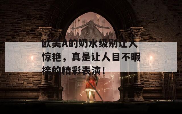 欧美A的奶水级别让人惊艳，真是让人目不暇接的精彩表演！