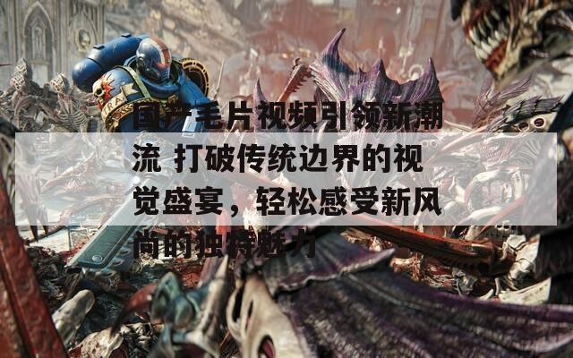 国产毛片视频引领新潮流 打破传统边界的视觉盛宴，轻松感受新风尚的独特魅力