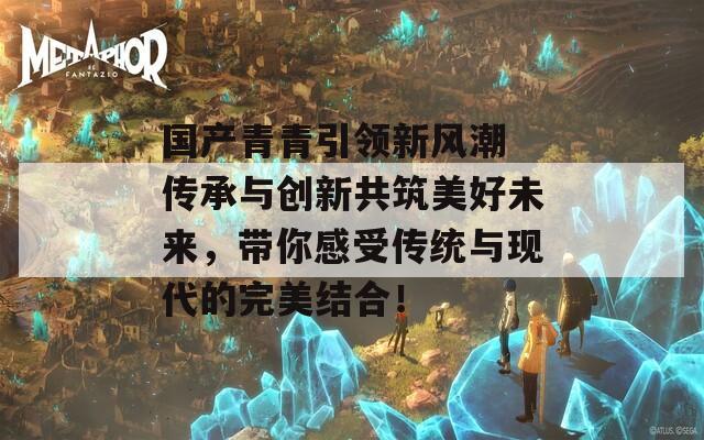 国产青青引领新风潮 传承与创新共筑美好未来，带你感受传统与现代的完美结合！