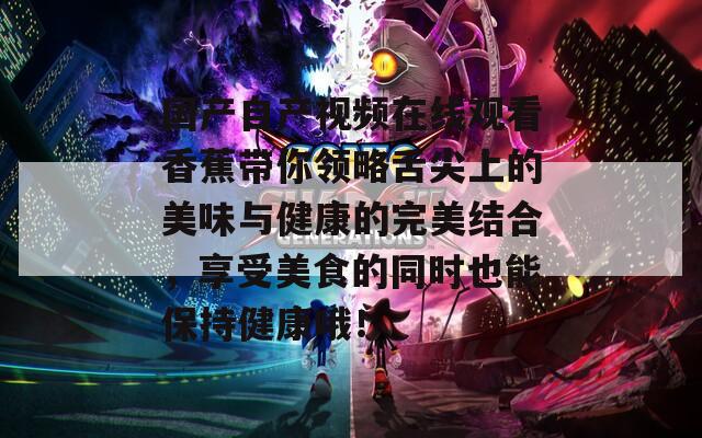 国产自产视频在线观看香蕉带你领略舌尖上的美味与健康的完美结合，享受美食的同时也能保持健康哦！