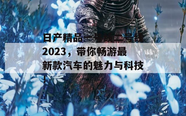 日产精品一号线二号线2023，带你畅游最新款汽车的魅力与科技！